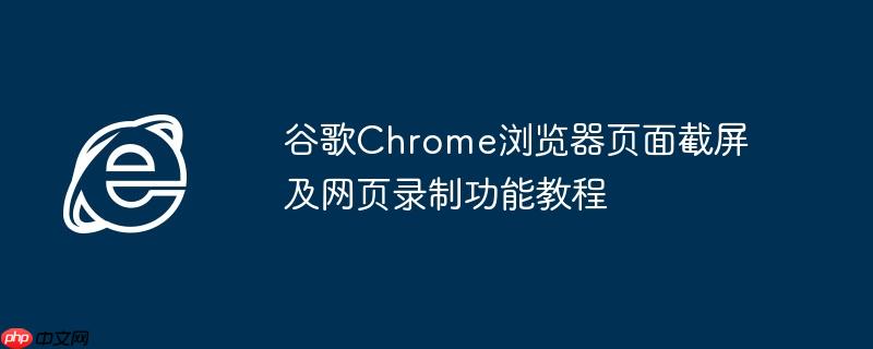 谷歌Chrome浏览器页面截屏及网页录制功能教程