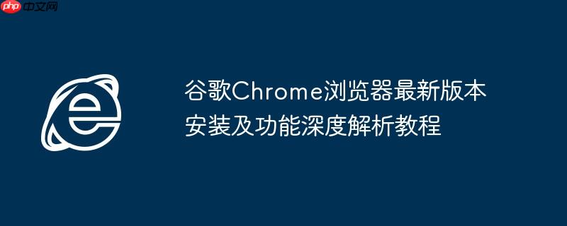 谷歌Chrome浏览器最新版本安装及功能深度解析教程