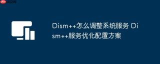 Dism++怎么调整系统服务 Dism++服务优化配置方案