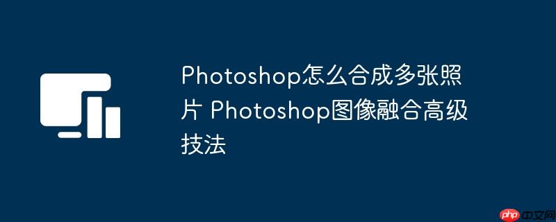 Photoshop怎么合成多张照片 Photoshop图像融合高级技法