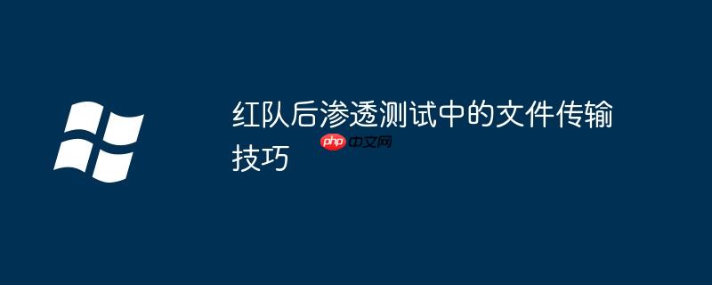 红队后渗透测试中的文件传输技巧
