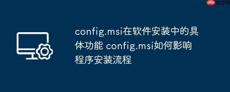 config.msi在软件安装中的具体功能 config.msi如何影响程序安装流程