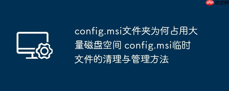 config.msi文件夹为何占用大量磁盘空间 config.msi临时文件的清理与管理方法