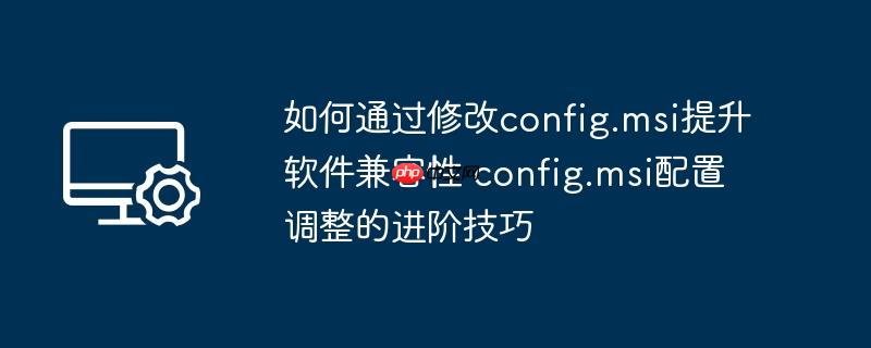 如何通过修改config.msi提升软件兼容性 config.msi配置调整的进阶技巧
