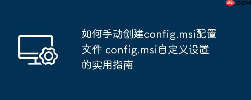 如何手动创建config.msi配置文件 config.msi自定义设置的实用指南