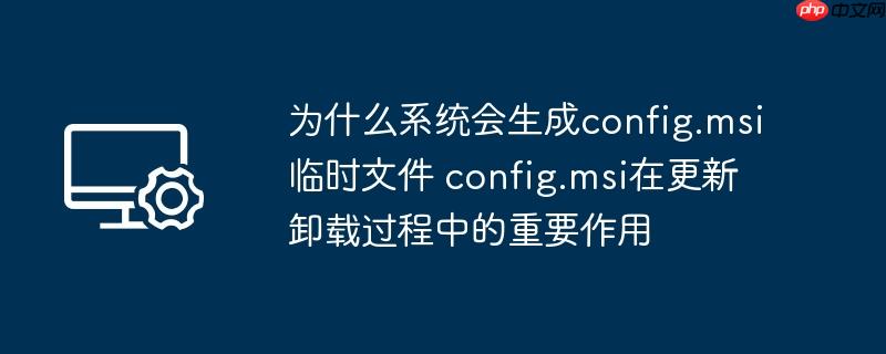 为什么系统会生成config.msi临时文件 config.msi在更新卸载过程中的重要作用