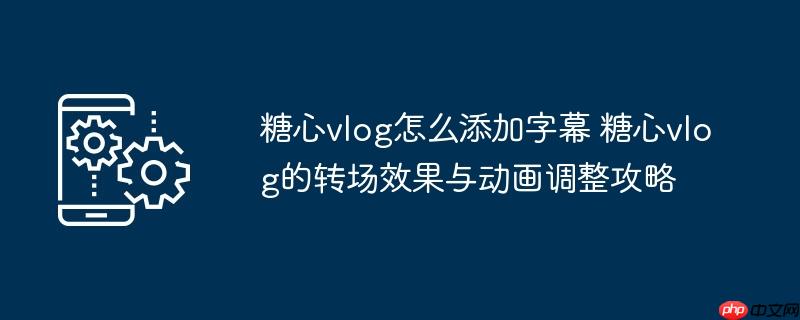 ​​糖心vlog怎么添加字幕 糖心vlog的转场效果与动画调整攻略​​