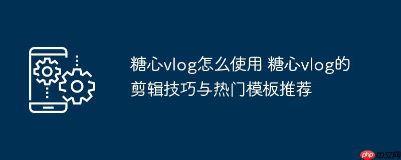 ​​糖心vlog怎么使用 糖心vlog的剪辑技巧与热门模板推荐​​