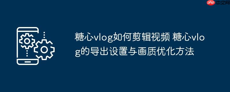 ​​糖心vlog如何剪辑视频 糖心vlog的导出设置与画质优化方法​​