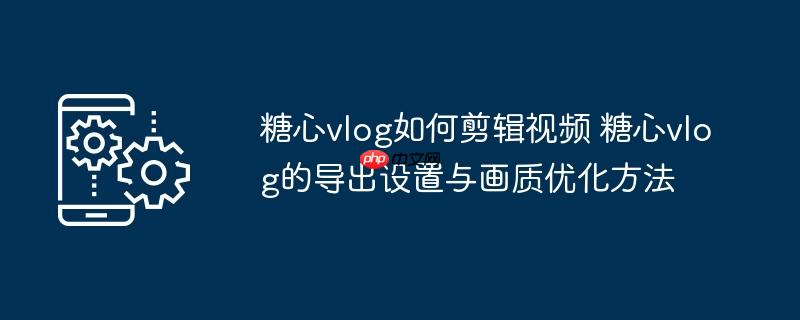 ​​糖心vlog如何剪辑视频 糖心vlog的导出设置与画质优化方法​​