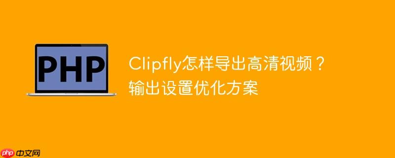 Clipfly怎样导出高清视频？输出设置优化方案