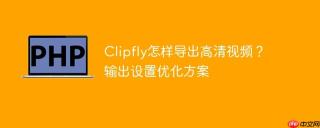 Clipfly怎样导出高清视频？输出设置优化方案