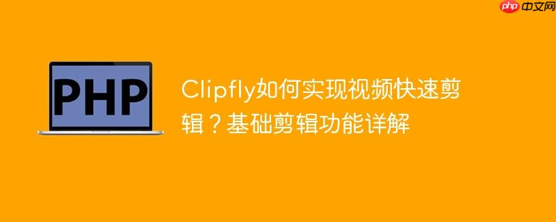 Clipfly如何实现视频快速剪辑？基础剪辑功能详解