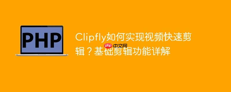 Clipfly如何实现视频快速剪辑？基础剪辑功能详解