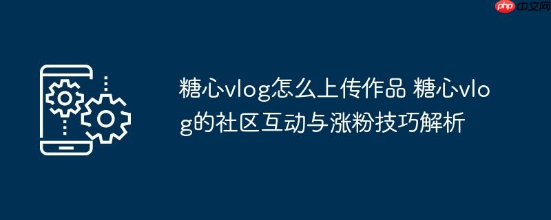 ​​糖心vlog怎么上传作品 糖心vlog的社区互动与涨粉技巧解析​​