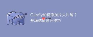 Clipfly如何添加片头片尾？开场结尾设计技巧
