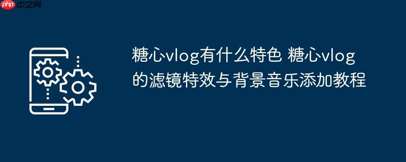 ​​糖心vlog有什么特色 糖心vlog的滤镜特效与背景音乐添加教程​​