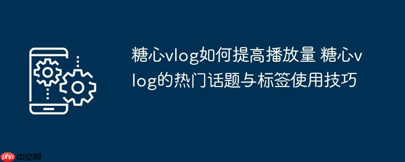 糖心vlog如何提高播放量 糖心vlog的热门话题与标签使用技巧