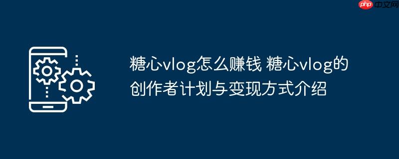 ​​糖心vlog怎么赚钱 糖心vlog的创作者计划与变现方式介绍​​