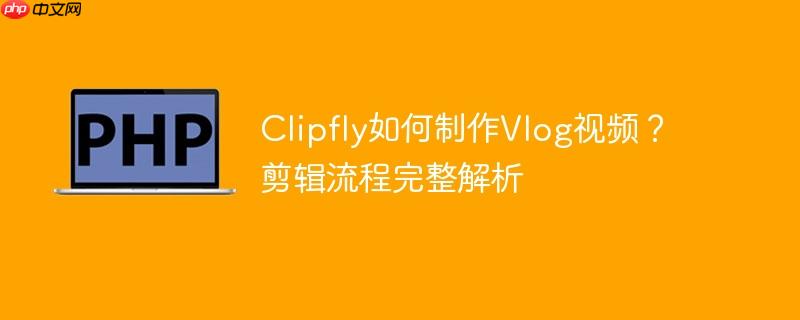 Clipfly如何制作Vlog视频？剪辑流程完整解析