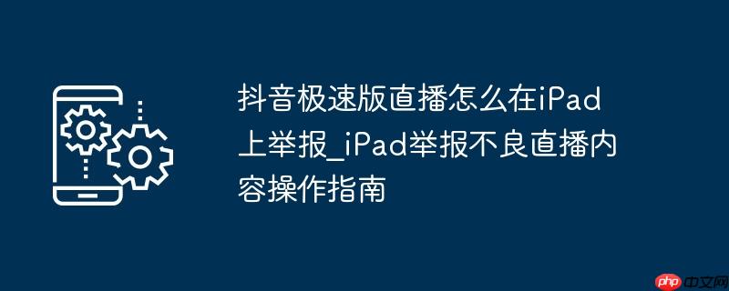 抖音极速版直播怎么在iPad上举报_iPad举报不良直播内容操作指南