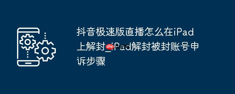 抖音极速版直播怎么在iPad上解封_iPad解封被封账号申诉步骤