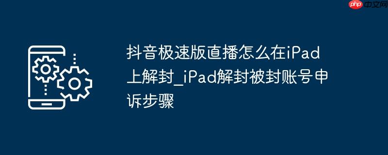 抖音极速版直播怎么在ipad上解封_ipad解封被封账号申诉步骤