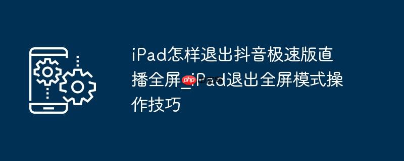 ipad怎样退出抖音极速版直播全屏_ipad退出全屏模式操作技巧