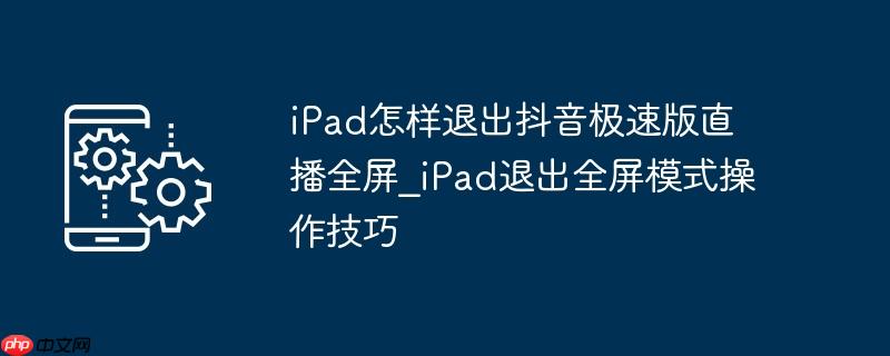 iPad怎样退出抖音极速版直播全屏_iPad退出全屏模式操作技巧
