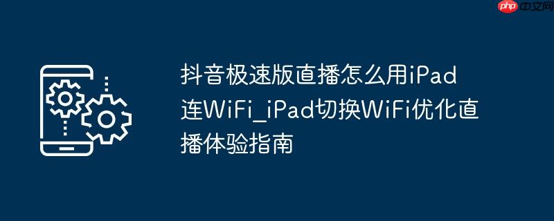 抖音极速版直播怎么用ipad连wifi_ipad切换wifi优化直播体验指南