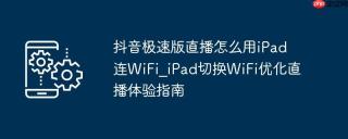抖音极速版直播怎么用iPad连WiFi_iPad切换WiFi优化直播体验指南