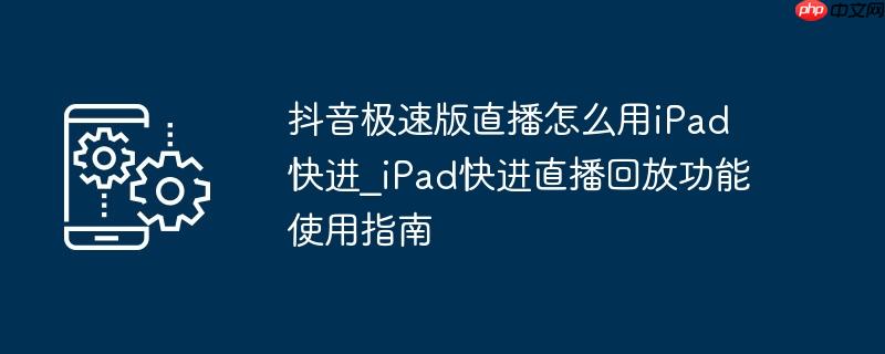 抖音极速版直播怎么用iPad快进_iPad快进直播回放功能使用指南