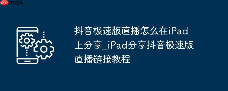 抖音极速版直播怎么在iPad上分享_iPad分享抖音极速版直播链接教程