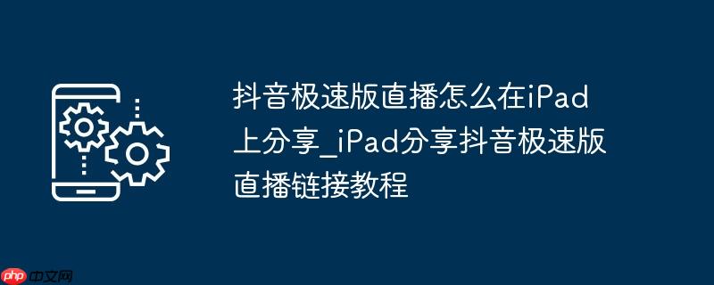 抖音极速版直播怎么在ipad上分享_ipad分享抖音极速版直播链接教程