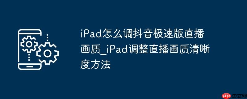 iPad怎么调抖音极速版直播画质_iPad调整直播画质清晰度方法
