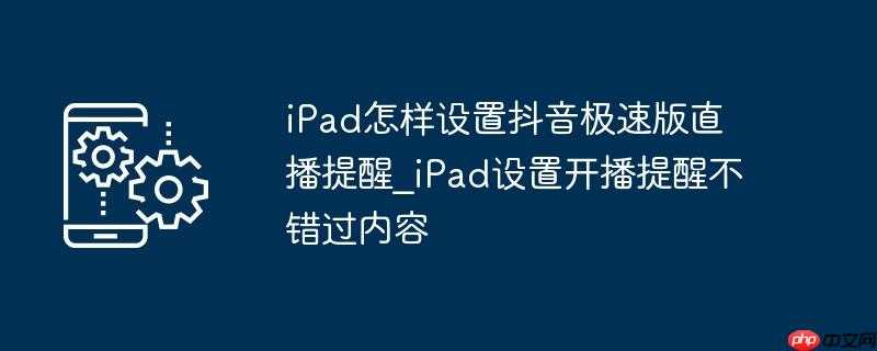 iPad怎样设置抖音极速版直播提醒_iPad设置开播提醒不错过内容