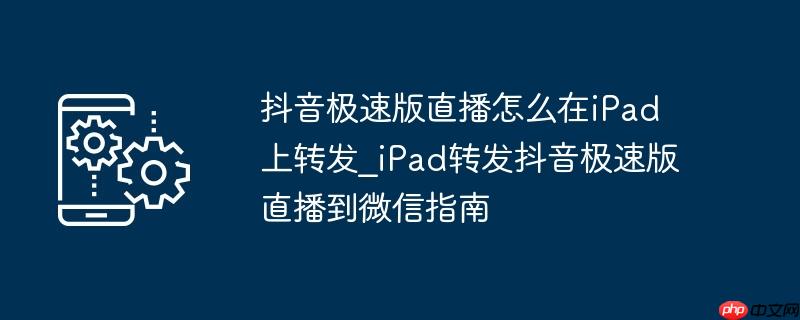 抖音极速版直播怎么在iPad上转发_iPad转发抖音极速版直播到微信指南