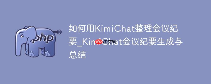 如何用kimichat整理会议纪要_kimichat会议纪要生成与总结