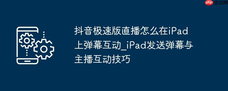 抖音极速版直播怎么在iPad上弹幕互动_iPad发送弹幕与主播互动技巧