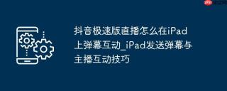 抖音极速版直播怎么在iPad上弹幕互动_iPad发送弹幕与主播互动技巧