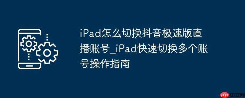 iPad怎么切换抖音极速版直播账号_iPad快速切换多个账号操作指南