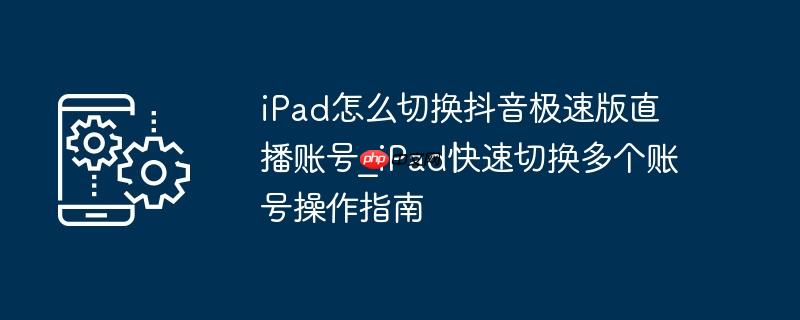 ipad怎么切换抖音极速版直播账号_ipad快速切换多个账号操作指南
