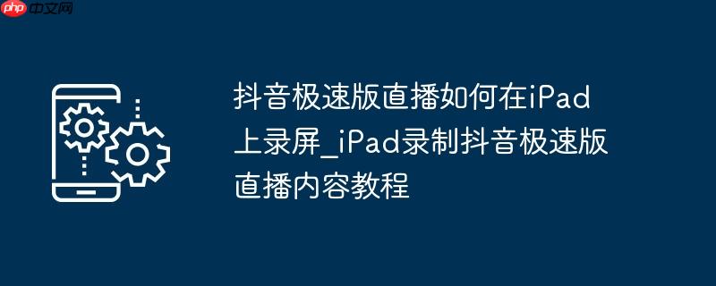 抖音极速版直播如何在ipad上录屏_ipad录制抖音极速版直播内容教程