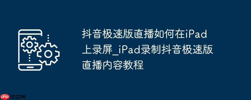 抖音极速版直播如何在iPad上录屏_iPad录制抖音极速版直播内容教程