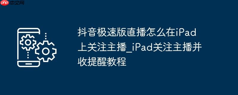 抖音极速版直播怎么在iPad上关注主播_iPad关注主播并收提醒教程
