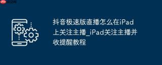 抖音极速版直播怎么在iPad上关注主播_iPad关注主播并收提醒教程