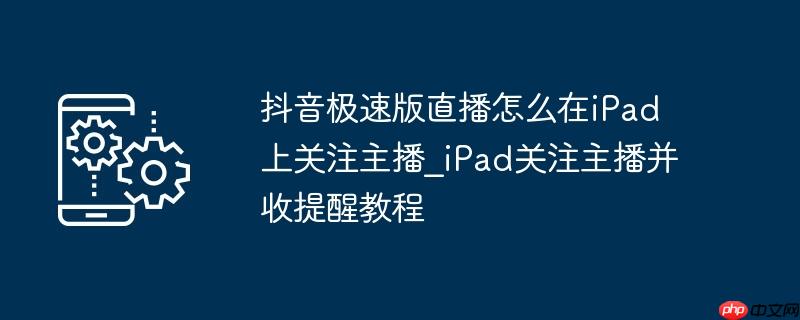 抖音极速版直播怎么在iPad上关注主播_iPad关注主播并收提醒教程