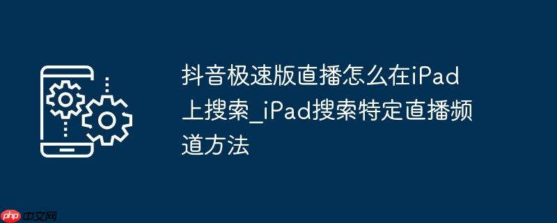 抖音极速版直播怎么在iPad上搜索_iPad搜索特定直播频道方法