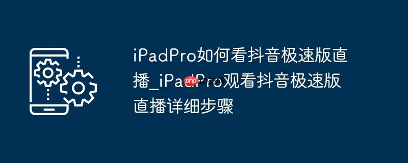 ipadpro如何看抖音极速版直播_ipadpro观看抖音极速版直播详细步骤