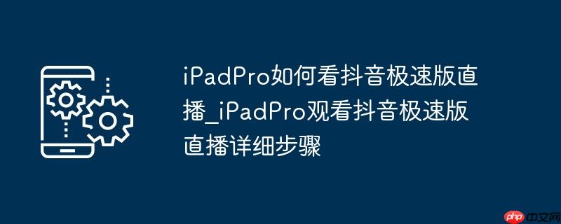 iPadPro如何看抖音极速版直播_iPadPro观看抖音极速版直播详细步骤